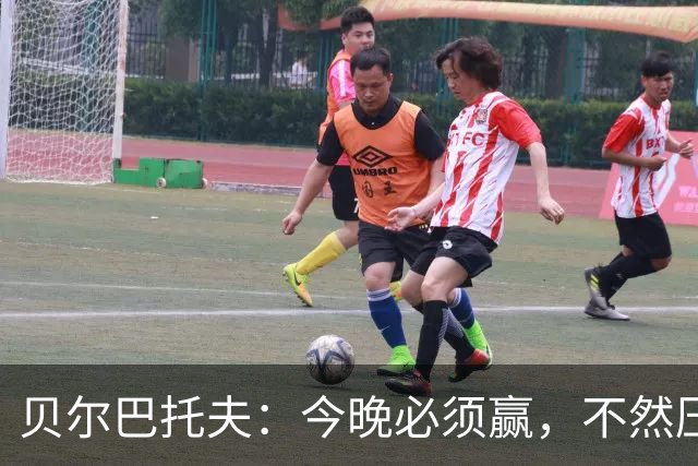 贝尔巴托夫：今晚必须赢，不然压力如山倒